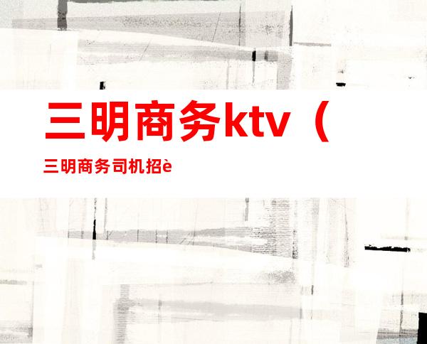 三明商务ktv(三明商务司机招聘网)