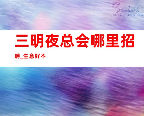 三明夜总会哪里招聘_生意好不好来了就知道_要求低,待遇高