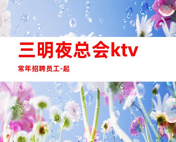 三明夜总会ktv常年招聘员工-起薪资保底