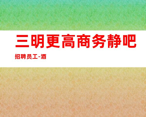 三明更高商务静吧招聘员工-酒吧入行详情点击查看