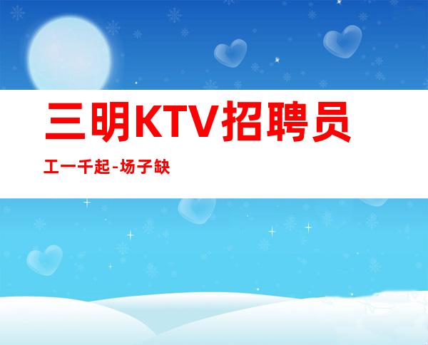 三明KTV招聘员工一千起-场子缺人来就上班