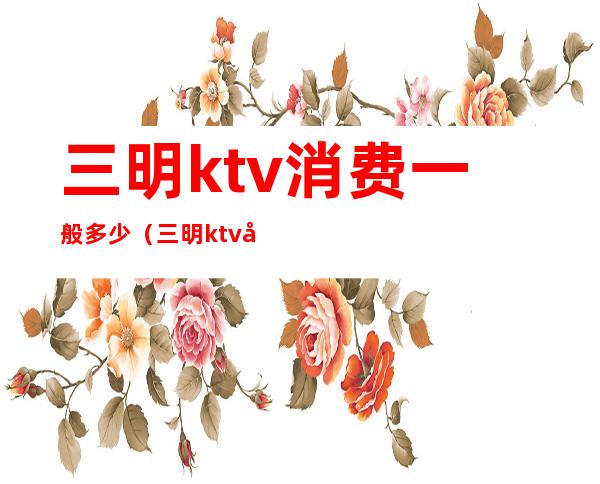 三明ktv消费一般多少(三明ktv娱乐会所)