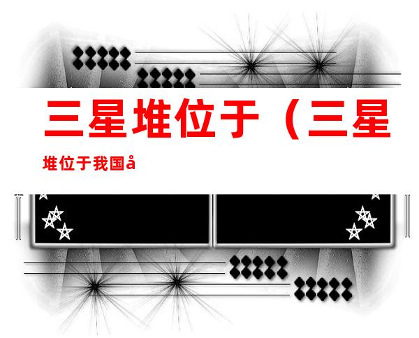 三星堆位于(三星堆位于我国哪个省)