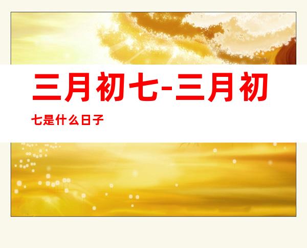 三月初七-三月初七是什么日子