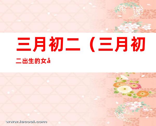 三月初二(三月初二出生的女孩是什么命)