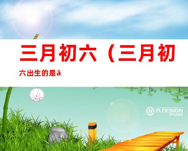 三月初六(三月初六出生的是什么星座)