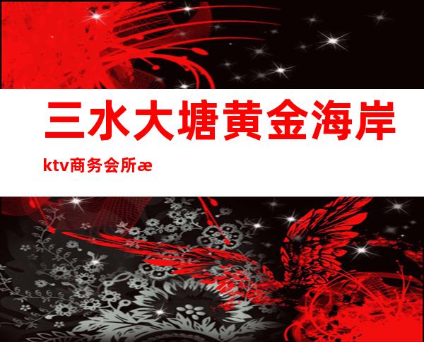 三水大塘黄金海岸ktv商务会所怎么样(三水比较好的ktv)