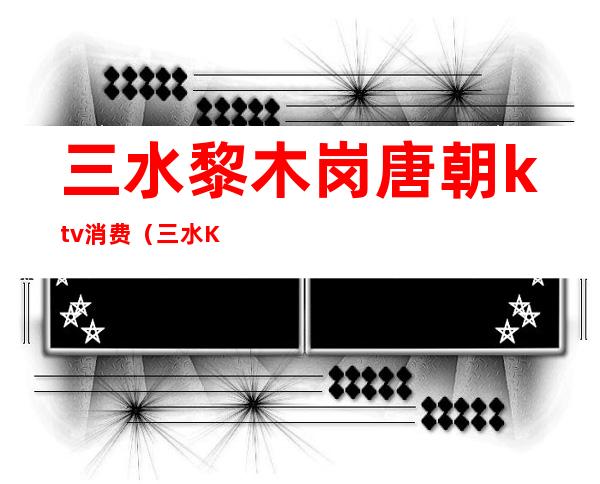 三水黎木岗唐朝ktv消费(三水KTV哪家最好)