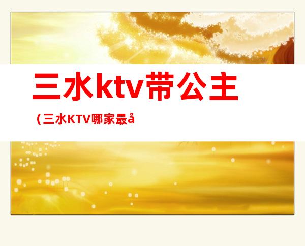 三水ktv带公主（三水KTV哪家最好）