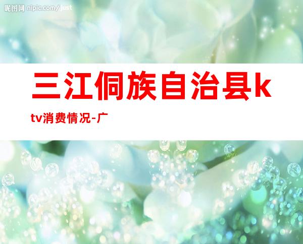 三江侗族自治县ktv消费情况-广西柳州市哪个县最穷
