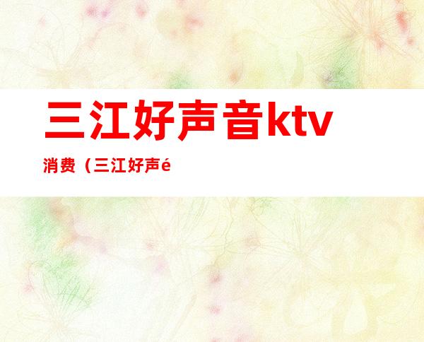 三江好声音ktv消费(三江好声音ktv消费多少)