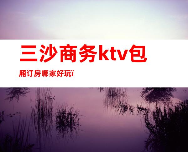 三沙商务ktv包厢订房哪家好玩(三沙商务ktv包厢订房哪家好玩)
