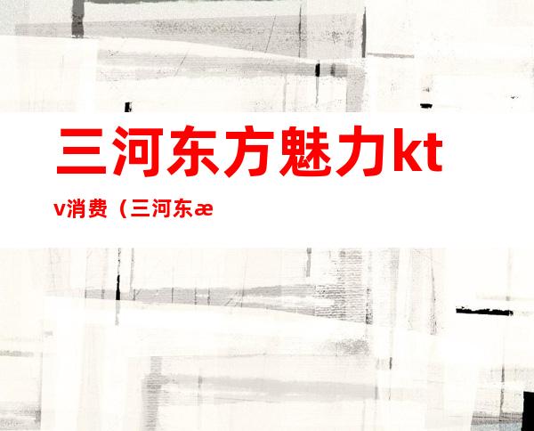 三河东方魅力ktv消费(三河东方魅力ktv消费高吗)