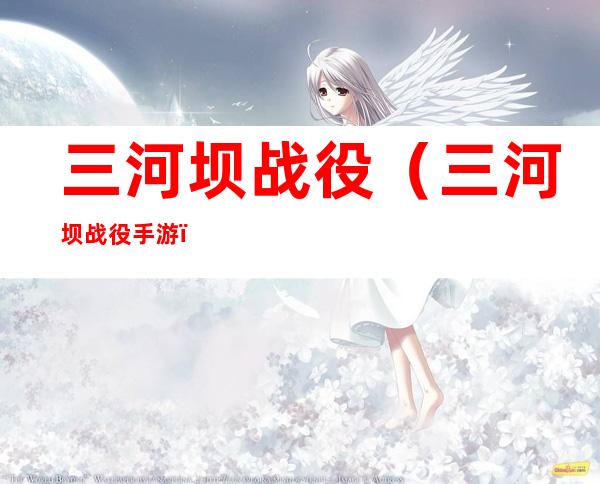 三河坝战役(三河坝战役手游)