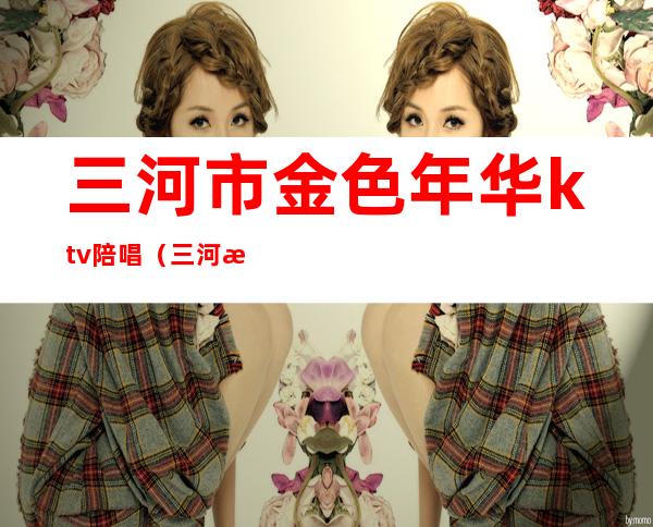 三河市金色年华ktv陪唱(三河歌厅陪唱)