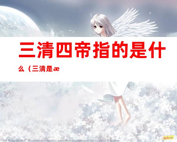 三清四帝指的是什么(三清是指那三清)