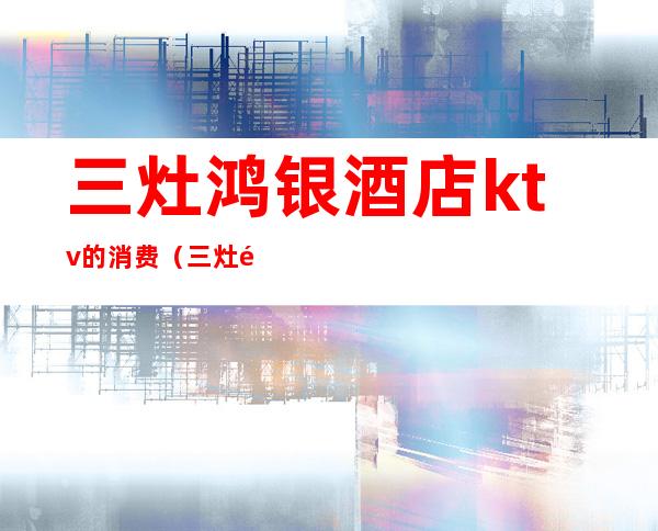 三灶鸿银酒店ktv的消费(三灶金茂酒店ktv)
