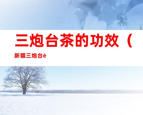 三炮台茶的功效(新疆三炮台茶的功效)