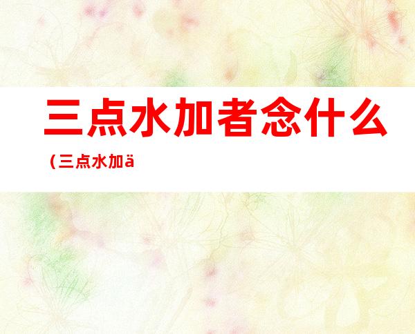 三点水加者念什么(三点水加一个加者念什么)