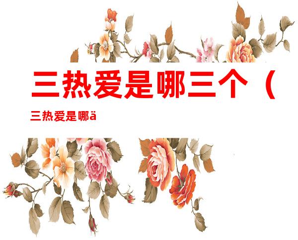 三热爱是哪三个(三热爱是哪三个热爱)