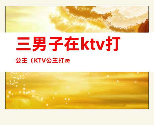 三男子在ktv打公主(KTV公主打架)