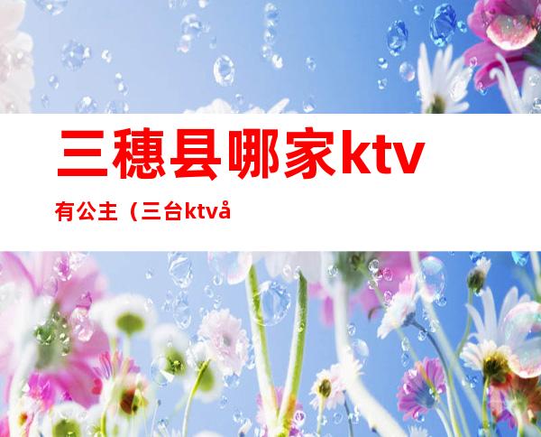 三穗县哪家ktv有公主(三台ktv公主)