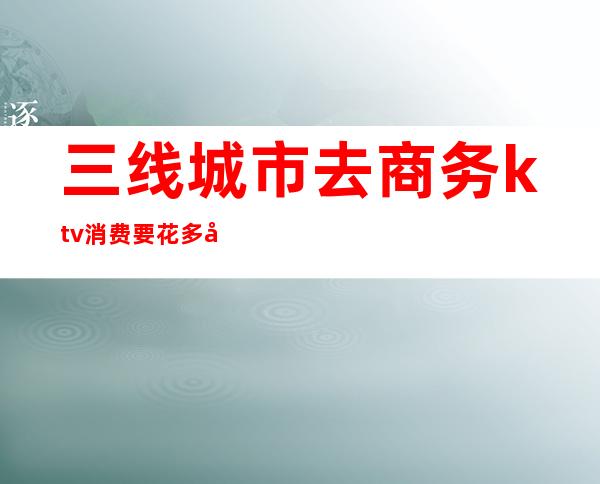 三线城市去商务ktv消费要花多少钱()