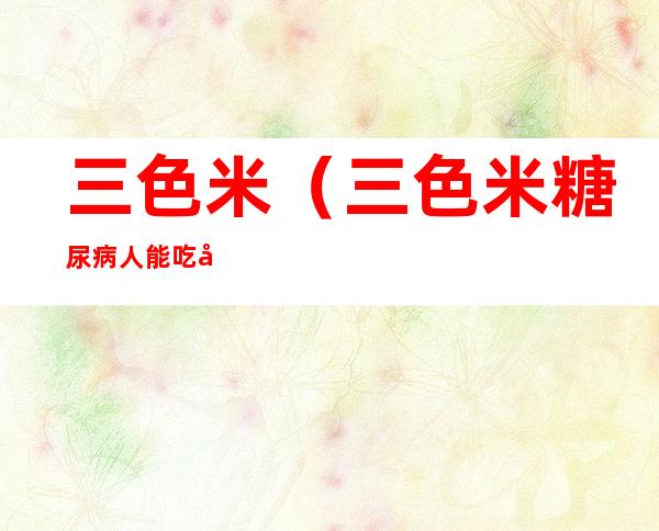 三色米(三色米糖尿病人能吃吗)