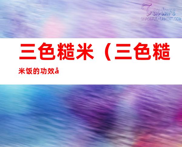 三色糙米（三色糙米饭的功效和作用）