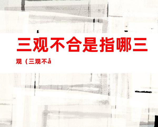 三观不合是指哪三观(三观不合是指哪三观具体什么意思)