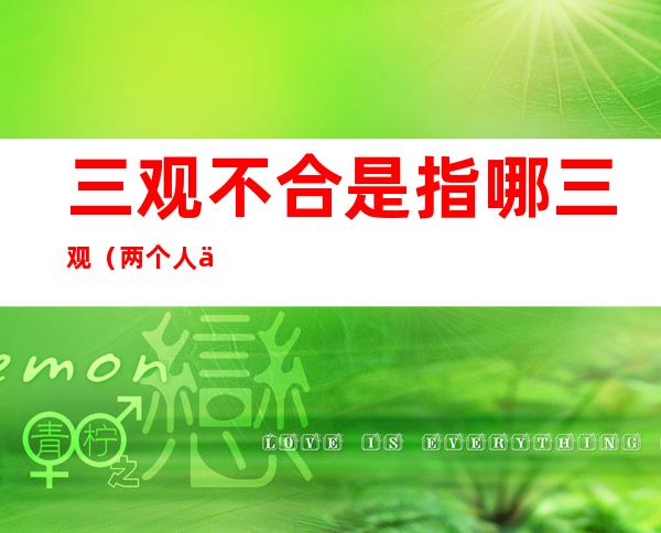 三观不合是指哪三观(两个人三观不合是指哪三观)