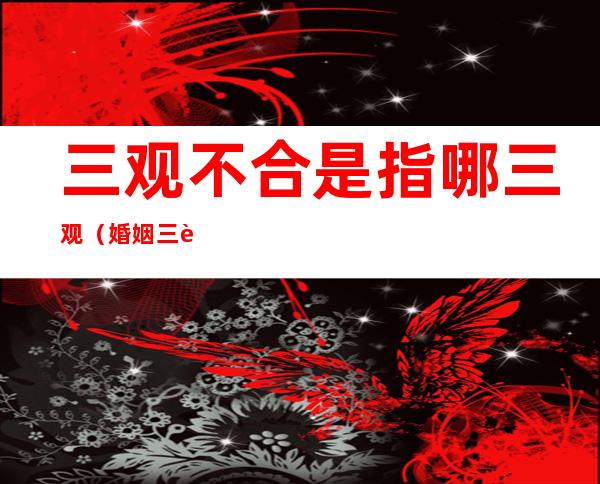 三观不合是指哪三观（婚姻三观不合是指哪三观）