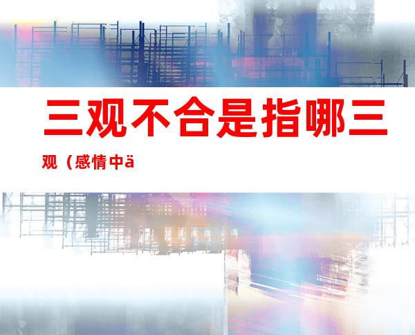 三观不合是指哪三观(感情中三观不合是指哪三观)