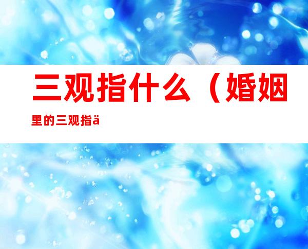 三观指什么(婚姻里的三观指什么)