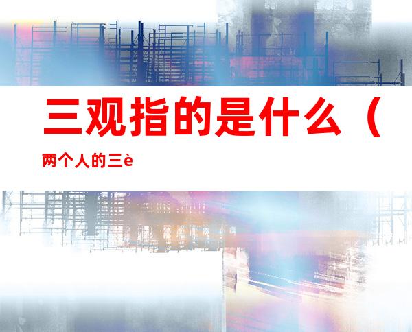 三观指的是什么（两个人的三观指的是什么）