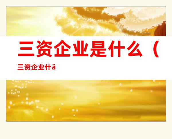 三资企业是什么(三资企业什么意思?)