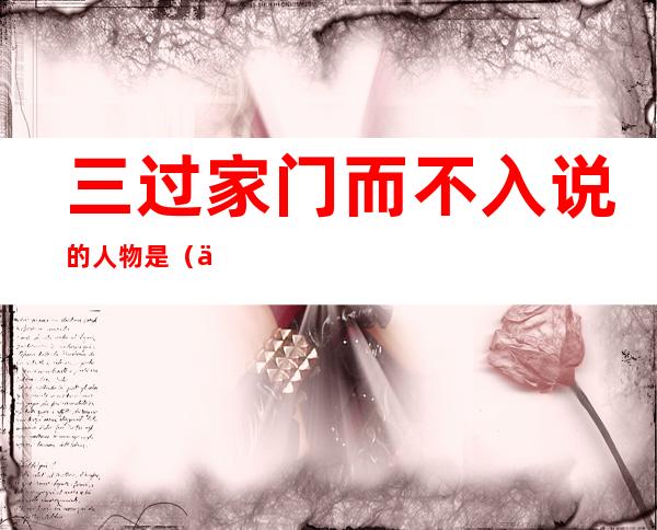 三过家门而不入说的人物是(三过家门而不入说的人物是谁)