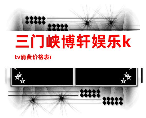三门峡博轩娱乐ktv消费价格表(三门峡市ktv排名)