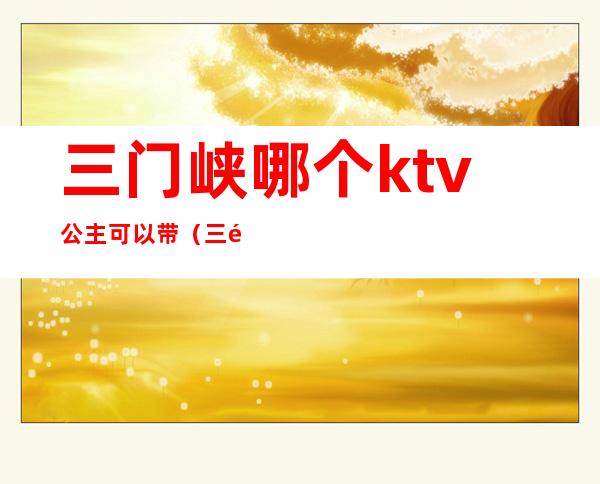 三门峡哪个ktv公主可以带（三门峡哪个ktv公主可以带孩子）