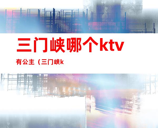 三门峡哪个ktv有公主(三门峡ktv哪个好玩)