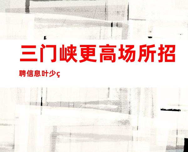三门峡更高场所招聘信息叶少直招上班无压力一天二班