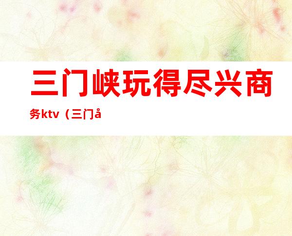 三门峡玩得尽兴商务ktv(三门峡春游)