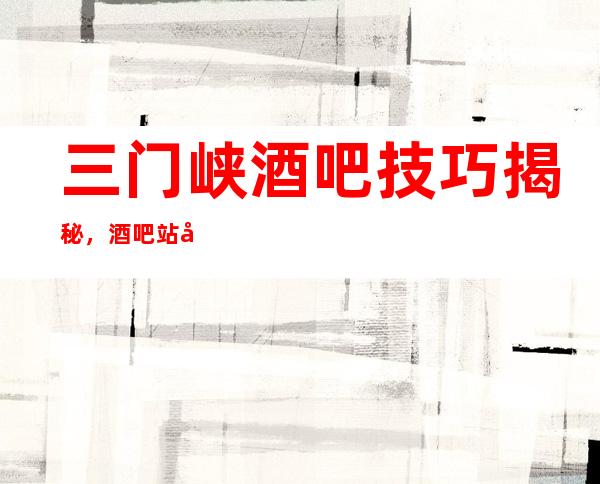 三门峡酒吧技巧揭秘,酒吧站岗迎客和招呼入座应该怎么做