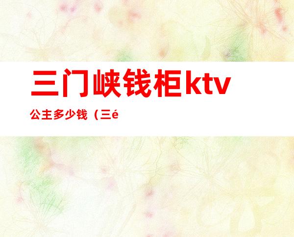 三门峡钱柜ktv公主多少钱(三门峡钱柜ktv公主多少钱一位)