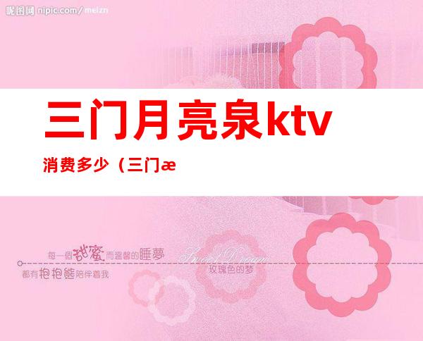 三门月亮泉ktv消费多少(三门月亮泉ktv电话)