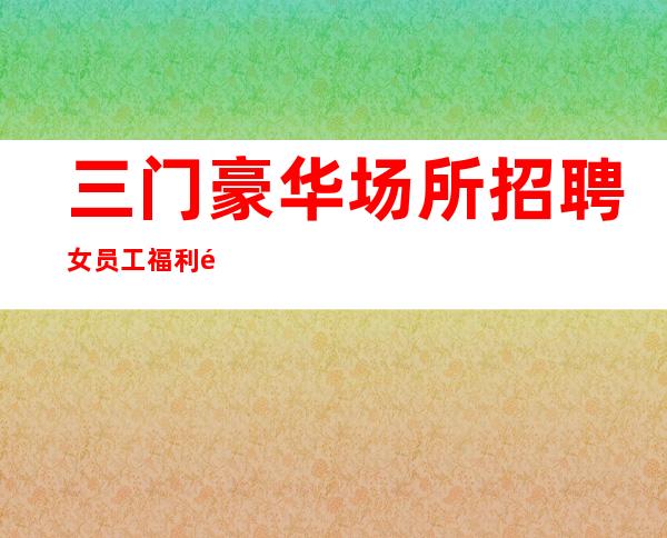三门豪华场所招聘女员工/福利高/待遇高/不愁上班