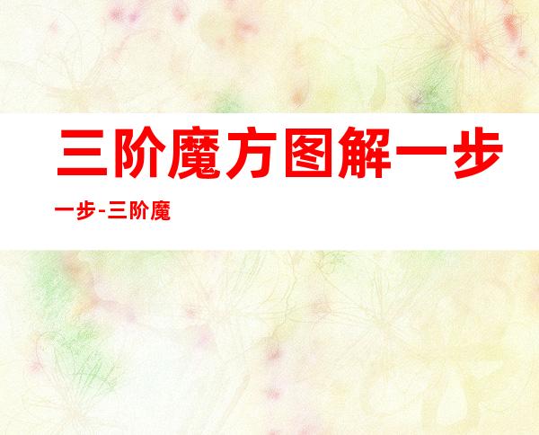 三阶魔方图解一步一步-三阶魔方图解说明书-三阶魔方六...(三阶魔方详细图解教程)