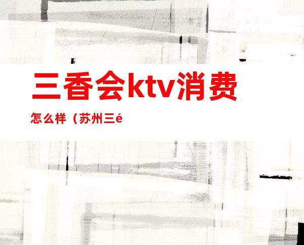 三香会ktv消费怎么样(苏州三香会ktv消费)