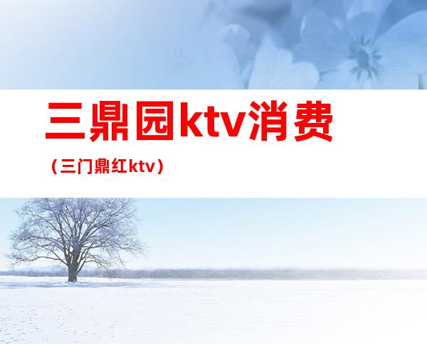 三鼎园ktv消费(三门鼎红ktv)