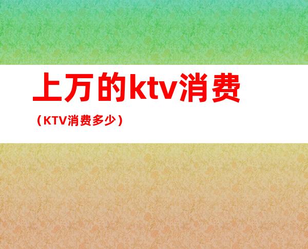 上万的ktv消费(KTV消费多少)